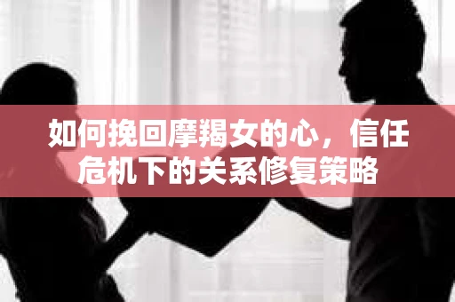 如何挽回摩羯女的心,信任危机下的关系修复策略 如何挽回摩羯女的心,信任危机下的关系修复策略