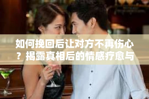 如何挽回后让对方不再伤心？揭露真相后的情感疗愈与前行计划