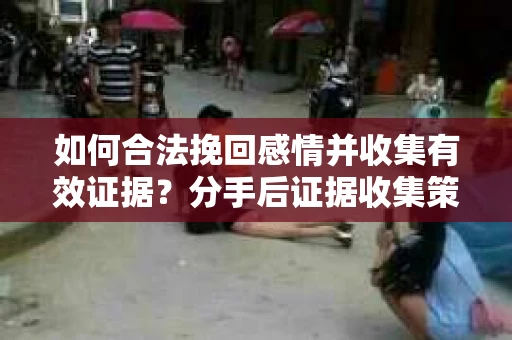 如何合法挽回感情并收集有效证据？分手后证据收集策略