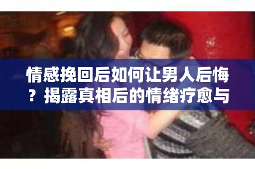 情感挽回后如何让男人后悔？揭露真相后的情绪疗愈与人生决策
