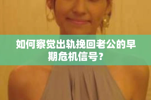 如何察觉出轨挽回老公的早期危机信号？