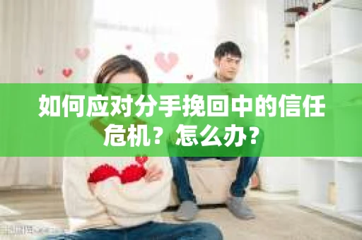 如何应对分手挽回中的信任危机？怎么办？