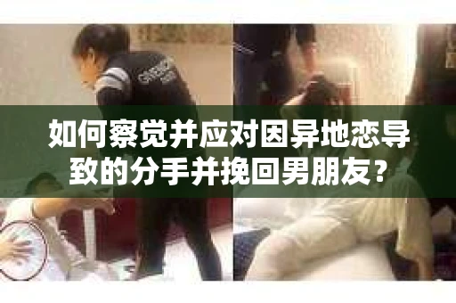 如何察觉并应对因异地恋导致的分手并挽回男朋友？