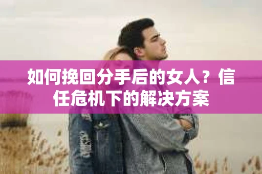 如何挽回分手后的女人？信任危机下的解决方案