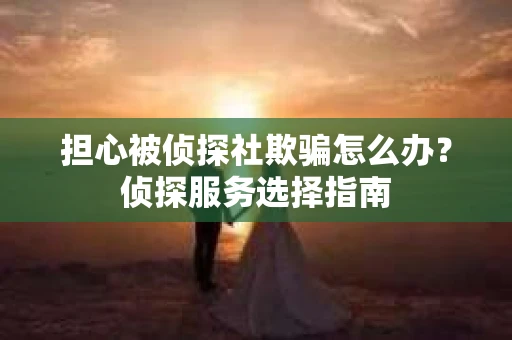 担心被侦探社欺骗怎么办？侦探服务选择指南