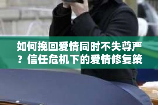 如何挽回爱情同时不失尊严？信任危机下的爱情修复策略