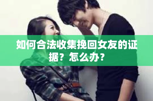 如何合法收集挽回女友的证据？怎么办？