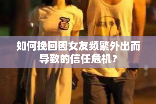 如何挽回因女友频繁外出而导致的信任危机? 如何挽回因女友频繁外出而导致的信任危机?