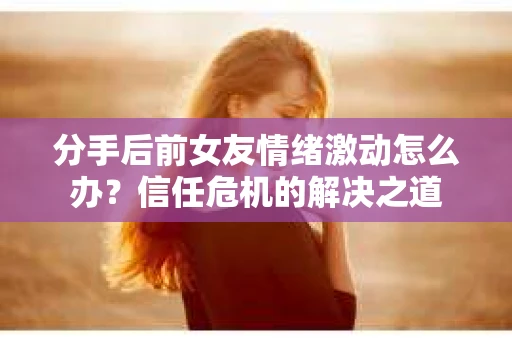 分手后前女友情绪激动怎么办?信任危机的解决之道 分手后前女友情绪激动怎么办?信任危机的解决之道
