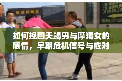 如何挽回天蝎男与摩羯女的感情，早期危机信号与应对策略