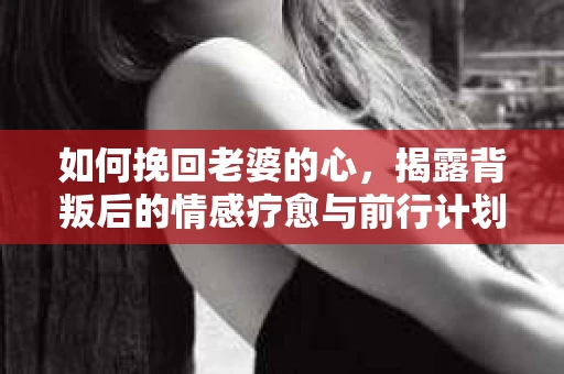 如何挽回老婆的心，揭露背叛后的情感疗愈与前行计划