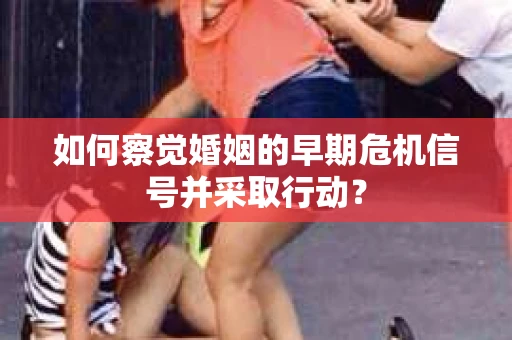 如何察觉婚姻的早期危机信号并采取行动？