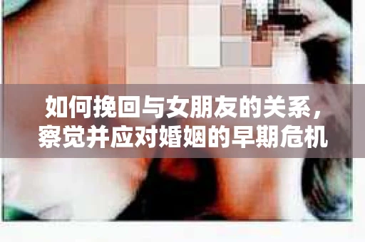 如何挽回与女朋友的关系，察觉并应对婚姻的早期危机信号