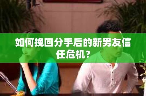 如何挽回分手后的新男友信任危机? 如何挽回分手后的新男友信任危机?