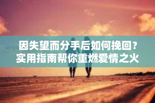 因失望而分手后如何挽回？实用指南帮你重燃爱情之火