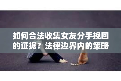 如何合法收集女友分手挽回的证据？法律边界内的策略与技巧