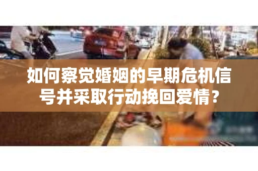 如何察觉婚姻的早期危机信号并采取行动挽回爱情？