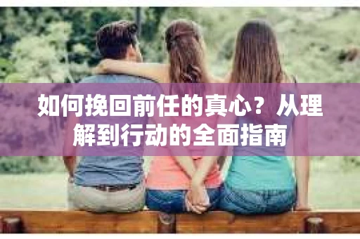 如何挽回前任的真心?从理解到行动的全面指南 如何挽回前任的真心?从理解到行动的全面指南