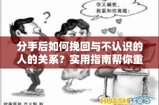 分手后如何挽回与不认识的人的关系？实用指南帮你重拾失去的联结