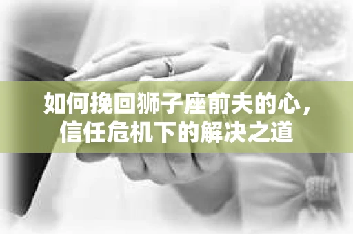 如何挽回狮子座前夫的心，信任危机下的解决之道