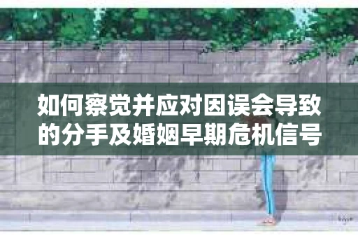 如何察觉并应对因误会导致的分手及婚姻早期危机信号? 如何察觉并应对因误会导致的分手及婚姻早期危机信号?