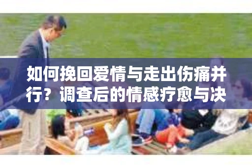 如何挽回爱情与走出伤痛并行？调查后的情感疗愈与决策指南