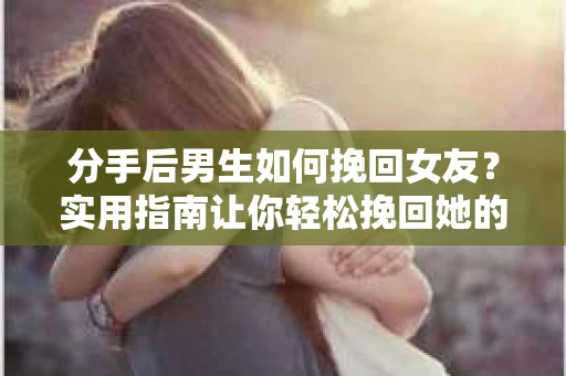分手后男生如何挽回女友？实用指南让你轻松挽回她的心