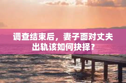 调查结束后,妻子面对丈夫出轨该如何抉择? 调查结束后,妻子面对丈夫出轨该如何抉择?