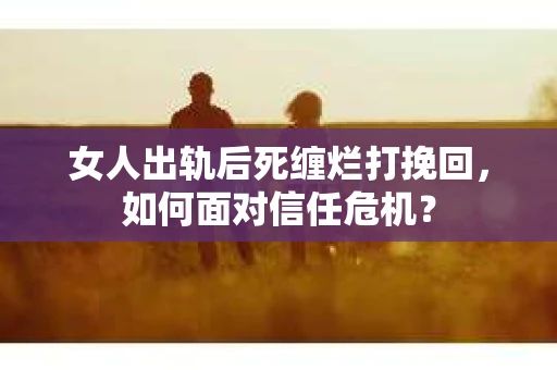 女人出轨后死缠烂打挽回，如何面对信任危机？