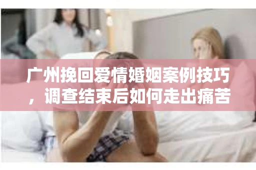 广州挽回爱情婚姻案例技巧，调查结束后如何走出痛苦并做出明智决策？