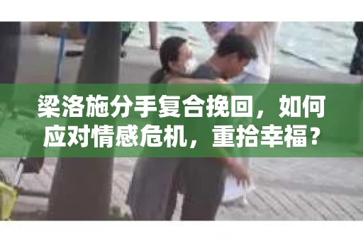 梁洛施分手复合挽回，如何应对情感危机，重拾幸福？