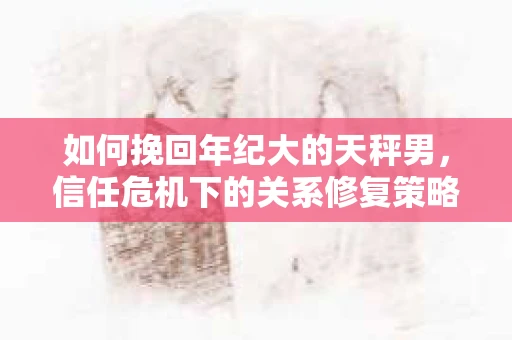如何挽回年纪大的天秤男，信任危机下的关系修复策略