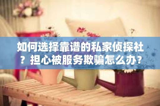 如何选择靠谱的私家侦探社？担心被服务欺骗怎么办？
