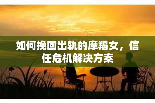 如何挽回出轨的摩羯女，信任危机解决方案
