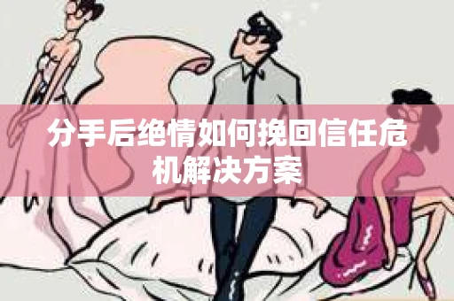 分手后绝情如何挽回信任危机解决方案