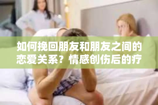 如何挽回朋友和朋友之间的恋爱关系？情感创伤后的疗愈与决策之路