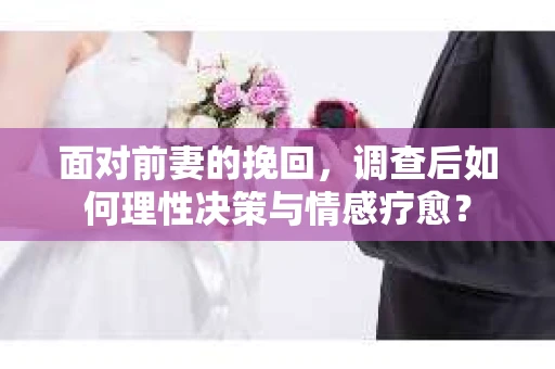 面对前妻的挽回，调查后如何理性决策与情感疗愈？