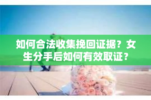 如何合法收集挽回证据？女生分手后如何有效取证？