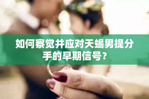 如何察觉并应对天蝎男提分手的早期信号？