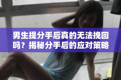 男生提分手后真的无法挽回吗？揭秘分手后的应对策略