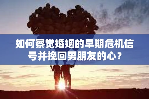 如何察觉婚姻的早期危机信号并挽回男朋友的心？