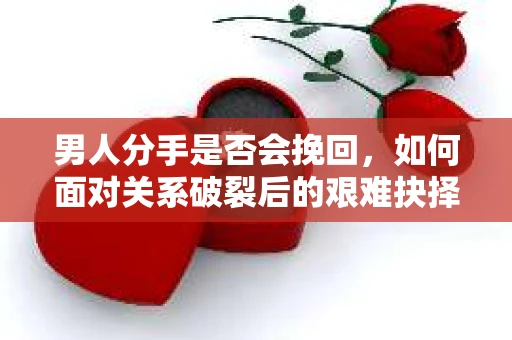 男人分手是否会挽回，如何面对关系破裂后的艰难抉择？