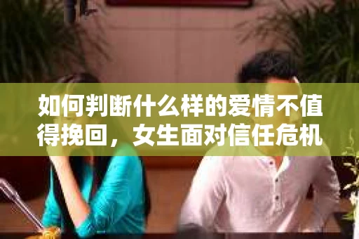 如何判断什么样的爱情不值得挽回，女生面对信任危机怎么办？