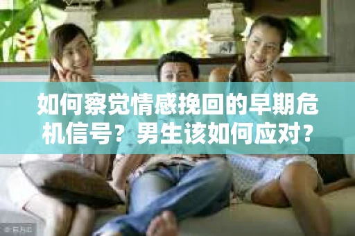 如何察觉情感挽回的早期危机信号？男生该如何应对？