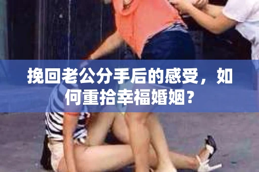 挽回老公分手后的感受，如何重拾幸福婚姻？