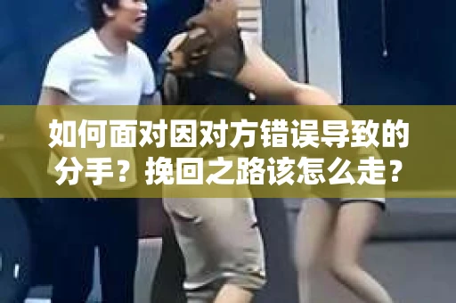 如何面对因对方错误导致的分手？挽回之路该怎么走？