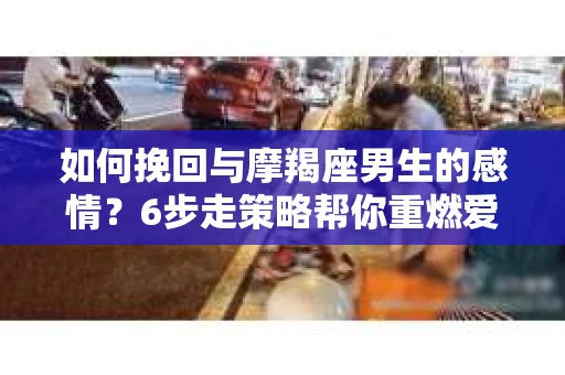 如何挽回与摩羯座男生的感情？6步走策略帮你重燃爱情之火