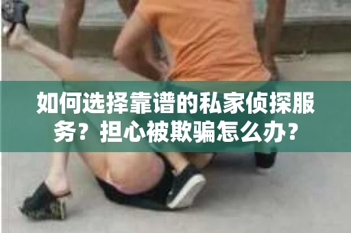 如何选择靠谱的私家侦探服务？担心被欺骗怎么办？
