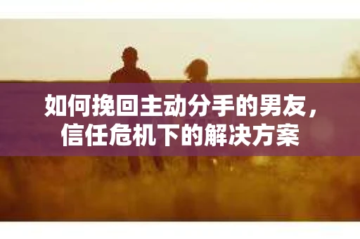 如何挽回主动分手的男友,信任危机下的解决方案 如何挽回主动分手的男友,信任危机下的解决方案