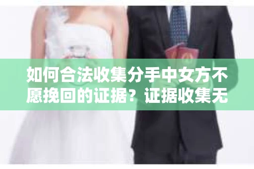如何合法收集分手中女方不愿挽回的证据？证据收集无效怎么办？